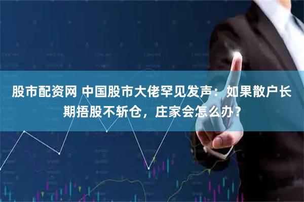 股市配资网 中国股市大佬罕见发声：如果散户长期捂股不斩仓，庄家会怎么办？
