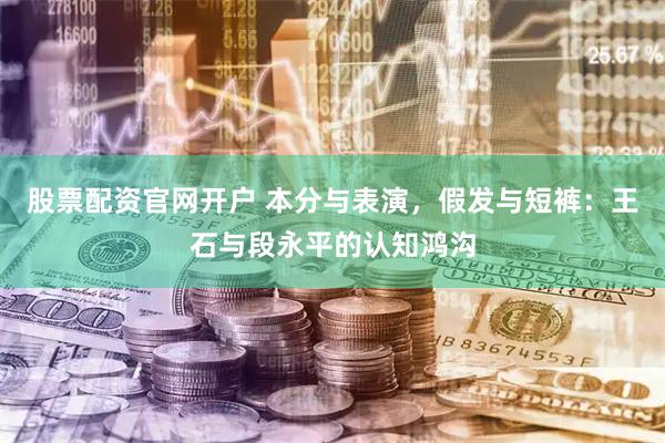 股票配资官网开户 本分与表演，假发与短裤：王石与段永平的认知鸿沟