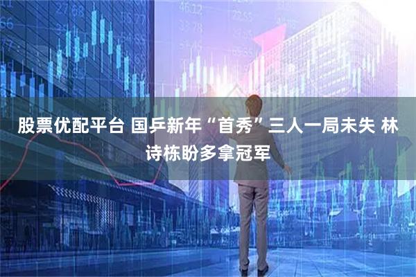 股票优配平台 国乒新年“首秀”三人一局未失 林诗栋盼多拿冠军