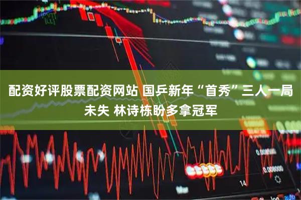 配资好评股票配资网站 国乒新年“首秀”三人一局未失 林诗栋盼多拿冠军