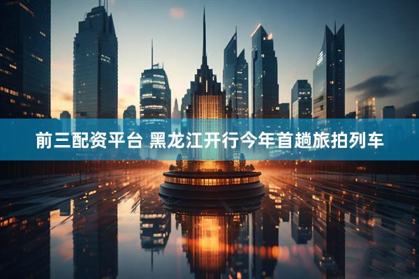前三配资平台 黑龙江开行今年首趟旅拍列车
