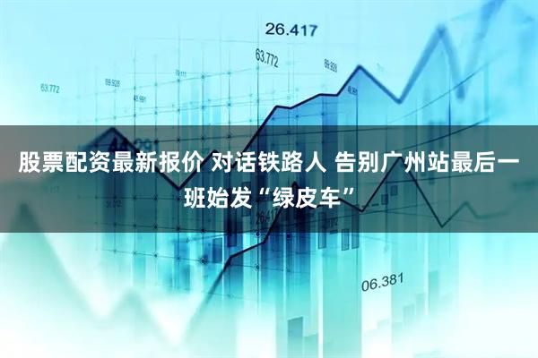 股票配资最新报价 对话铁路人 告别广州站最后一班始发“绿皮车”
