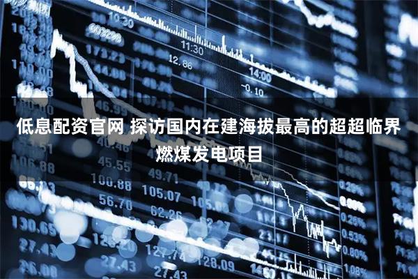 低息配资官网 探访国内在建海拔最高的超超临界燃煤发电项目