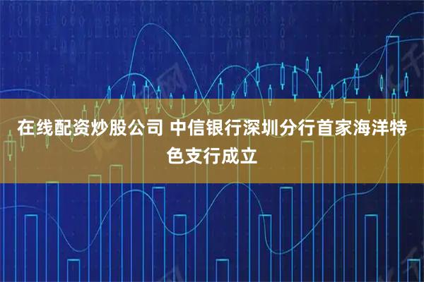 在线配资炒股公司 中信银行深圳分行首家海洋特色支行成立
