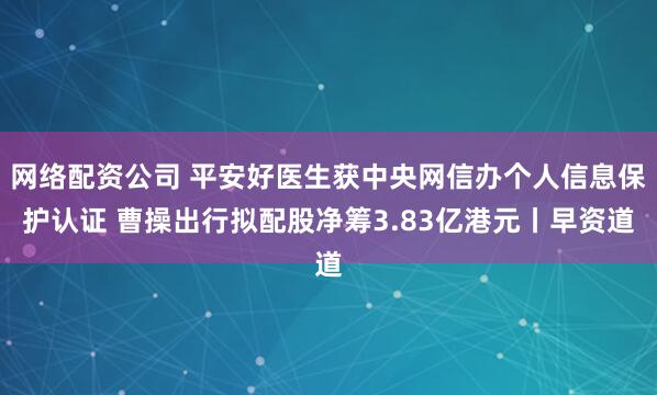 网络配资公司 平安好医生获中央网信办个人信息保护认证 曹操出行拟配股净筹3.83亿港元丨早资道
