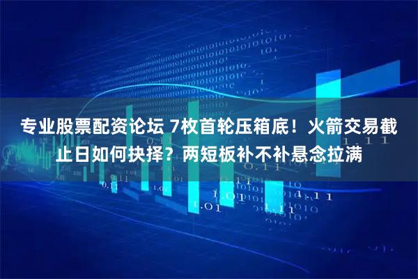 专业股票配资论坛 7枚首轮压箱底！火箭交易截止日如何抉择？两短板补不补悬念拉满