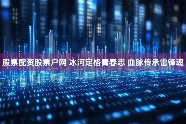 股票配资股票户网 冰河定格青春志 血脉传承雷锋魂