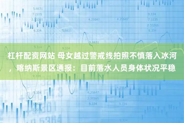 杠杆配资网站 母女越过警戒线拍照不慎落入冰河，喀纳斯景区通报：目前落水人员身体状况平稳