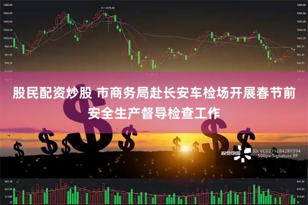 股民配资炒股 市商务局赴长安车检场开展春节前安全生产督导检查工作
