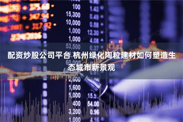 配资炒股公司平台 杭州绿化陶粒建材如何塑造生态城市新景观