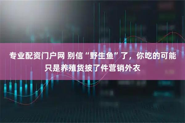 专业配资门户网 别信“野生鱼”了，你吃的可能只是养殖货披了件营销外衣