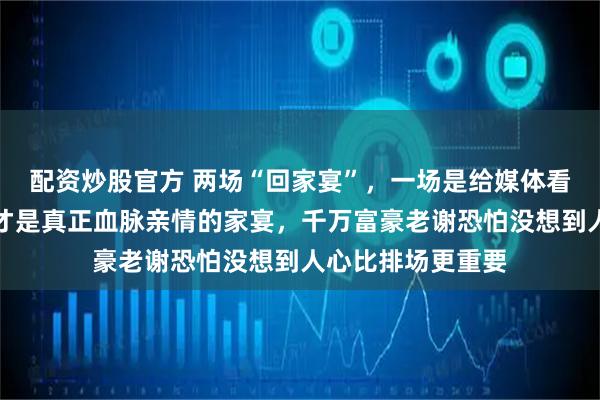 配资炒股官方 两场“回家宴”，一场是给媒体看的虚场面，一场才是真正血脉亲情的家宴，千万富豪老谢恐怕没想到人心比排场更重要