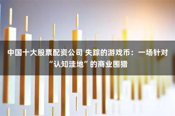 中国十大股票配资公司 失踪的游戏币：一场针对“认知洼地”的商业围猎
