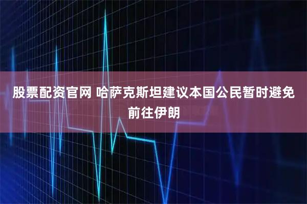 股票配资官网 哈萨克斯坦建议本国公民暂时避免前往伊朗