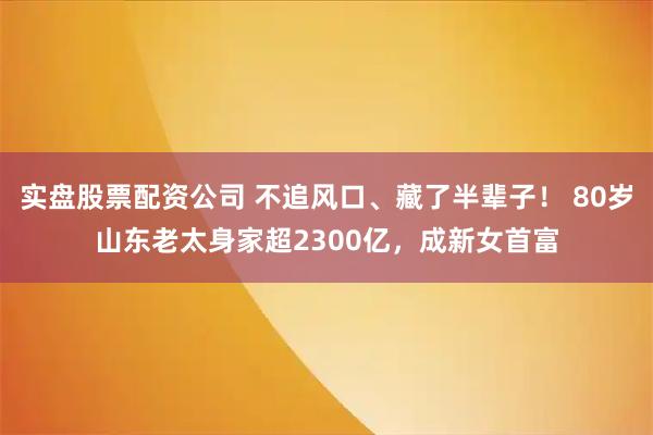 实盘股票配资公司 不追风口、藏了半辈子！ 80岁山东老太身家超2300亿，成新女首富