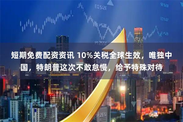 短期免费配资资讯 10%关税全球生效，唯独中国，特朗普这次不敢怠慢，给予特殊对待