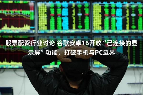 股票配资行业讨论 谷歌安卓16开放“已连接的显示屏”功能，打破手机与PC边界