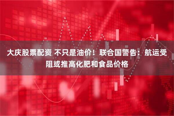 大庆股票配资 不只是油价！联合国警告：航运受阻或推高化肥和食品价格