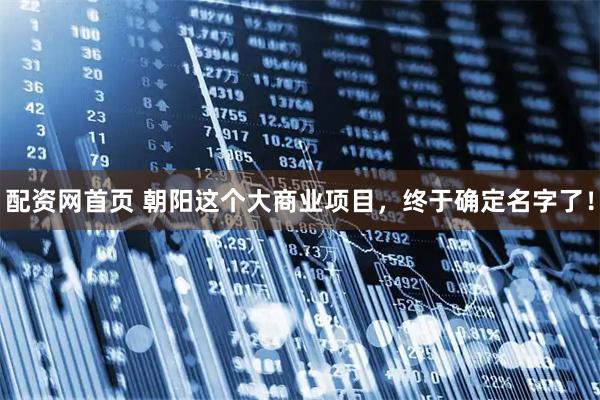 配资网首页 朝阳这个大商业项目,终于确定名字了!