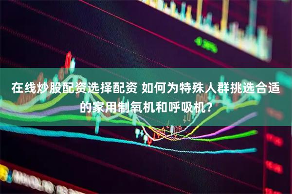 在线炒股配资选择配资 如何为特殊人群挑选合适的家用制氧机和呼吸机？