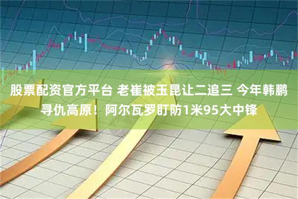 股票配资官方平台 老崔被玉昆让二追三 今年韩鹏寻仇高原！阿尔瓦罗盯防1米95大中锋