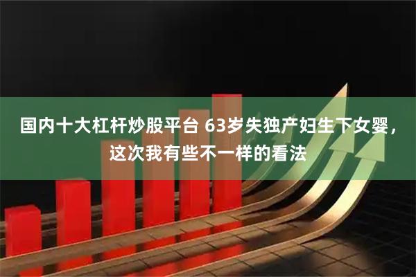 国内十大杠杆炒股平台 63岁失独产妇生下女婴，这次我有些不一样的看法