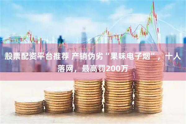 股票配资平台推荐 产销伪劣“果味电子烟”，十人落网，最高罚200万