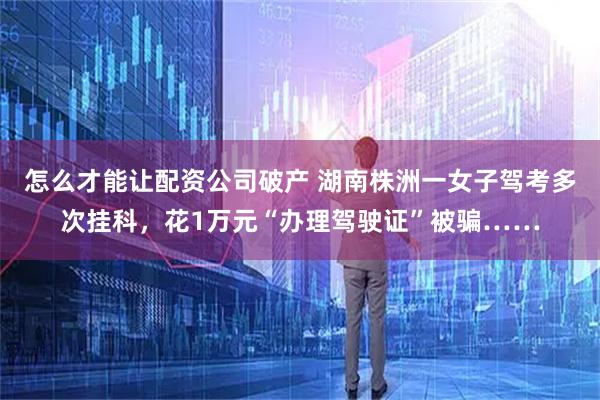 怎么才能让配资公司破产 湖南株洲一女子驾考多次挂科，花1万元“办理驾驶证”被骗……