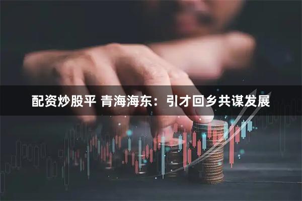 配资炒股平 青海海东：引才回乡共谋发展