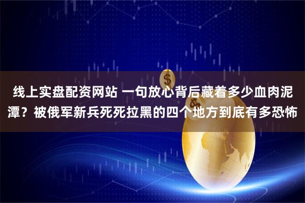 线上实盘配资网站 一句放心背后藏着多少血肉泥潭？被俄军新兵死死拉黑的四个地方到底有多恐怖