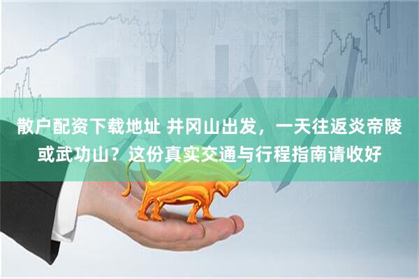散户配资下载地址 井冈山出发，一天往返炎帝陵或武功山？这份真实交通与行程指南请收好