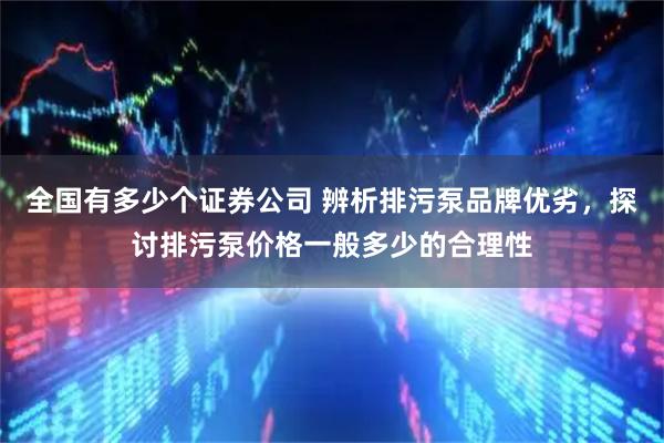 全国有多少个证券公司 辨析排污泵品牌优劣，探讨排污泵价格一般多少的合理性