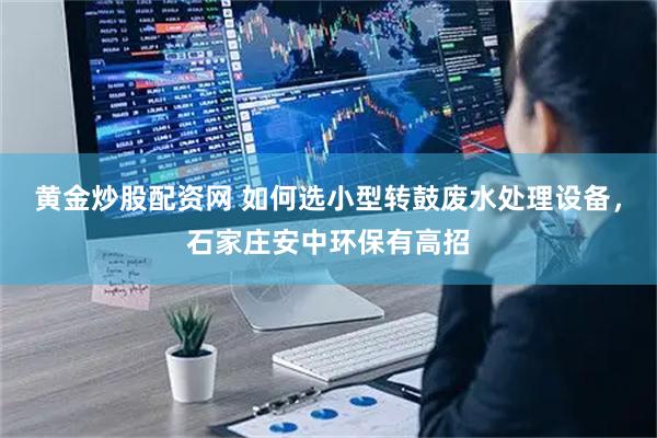 黄金炒股配资网 如何选小型转鼓废水处理设备，石家庄安中环保有高招