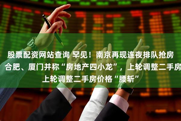 股票配资网站查询 罕见！南京再现连夜排队抢房，曾与苏州、合肥、厦门并称“房地产四小龙”，上轮调整二手房价格“腰斩”