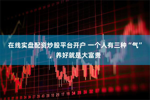 在线实盘配资炒股平台开户 一个人有三种“气”，养好就是大富贵