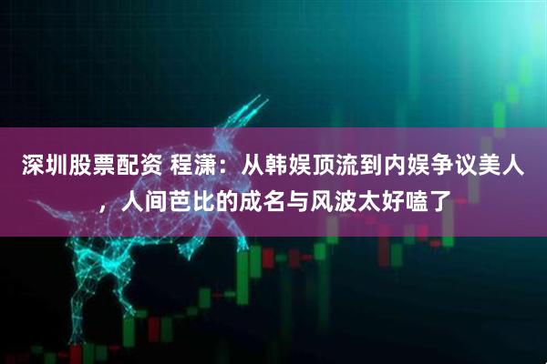 深圳股票配资 程潇：从韩娱顶流到内娱争议美人，人间芭比的成名与风波太好嗑了