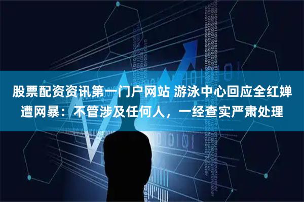 股票配资资讯第一门户网站 游泳中心回应全红婵遭网暴：不管涉及任何人，一经查实严肃处理