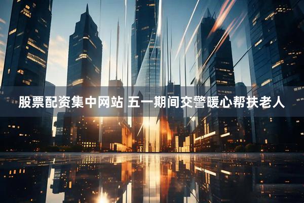 股票配资集中网站 五一期间交警暖心帮扶老人