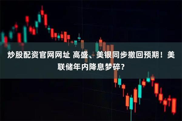 炒股配资官网网址 高盛、美银同步撤回预期！美联储年内降息梦碎？