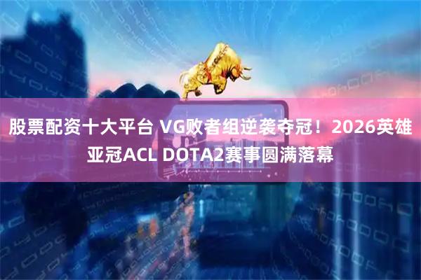 股票配资十大平台 VG败者组逆袭夺冠！2026英雄亚冠ACL DOTA2赛事圆满落幕