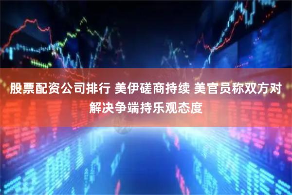 股票配资公司排行 美伊磋商持续 美官员称双方对解决争端持乐观态度