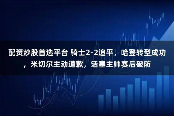 配资炒股首选平台 骑士2-2追平，哈登转型成功，米切尔主动道歉，活塞主帅赛后破防