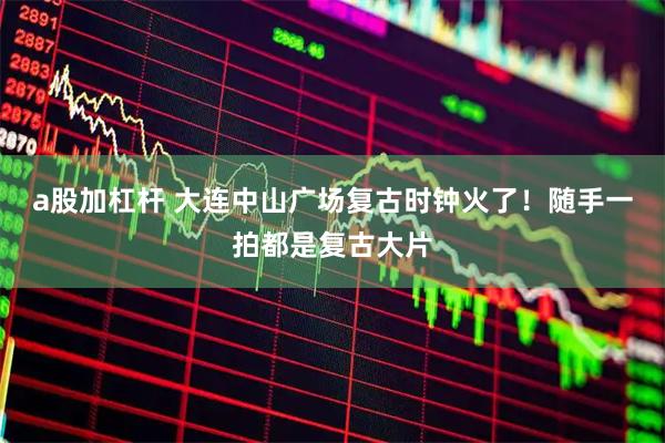 a股加杠杆 大连中山广场复古时钟火了！随手一拍都是复古大片
