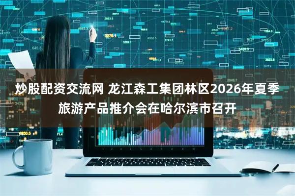 炒股配资交流网 龙江森工集团林区2026年夏季旅游产品推介会在哈尔滨市召开