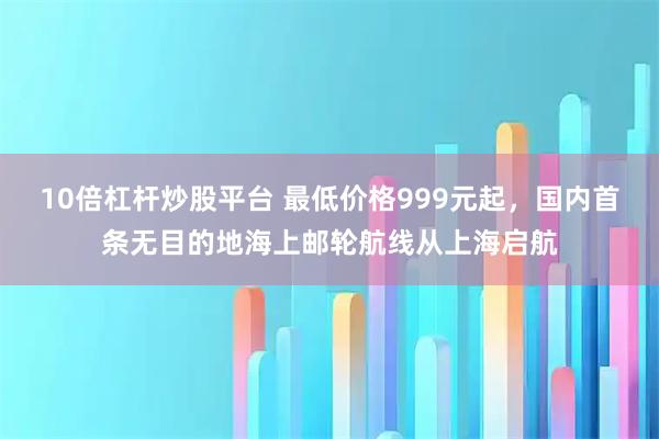 10倍杠杆炒股平台 最低价格999元起，国内首条无目的地海上邮轮航线从上海启航