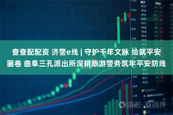 查查配配资 济警e线 | 守护千年文脉 绘就平安画卷 曲阜三孔派出所深耕旅游警务筑牢平安防线