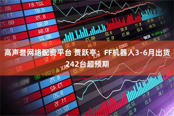 高声誉网络配资平台 贾跃亭：FF机器人3-6月出货242台超预期