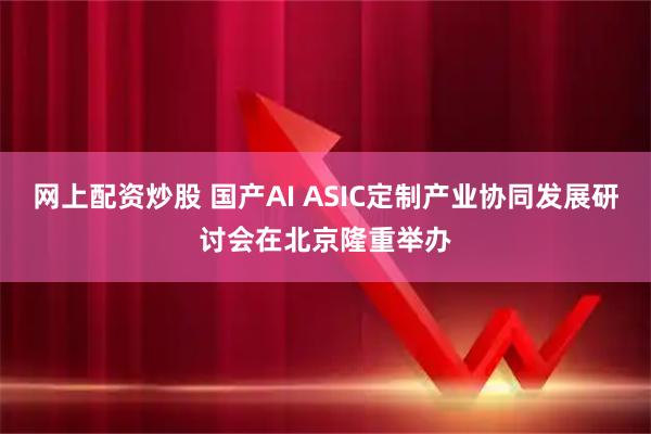 网上配资炒股 国产AI ASIC定制产业协同发展研讨会在北京隆重举办