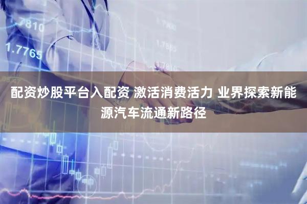 配资炒股平台入配资 激活消费活力 业界探索新能源汽车流通新路径