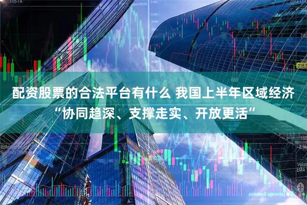 配资股票的合法平台有什么 我国上半年区域经济“协同趋深、支撑走实、开放更活”